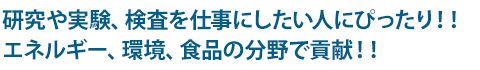 研究や実験、検査を仕事にしたい人にぴったり！！エネルギー、環境、食品の分野で貢献！！