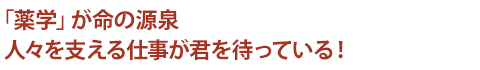 「薬学」が命の源泉　人々を支える仕事が君を待っている！