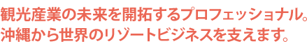 観光産業の未来を開拓するプロフェッショナル。沖縄から世界のリゾートビジネスを支えます。