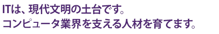 ITは、現代文明の土台です。コンピュータ業界を支える人材を育てます。